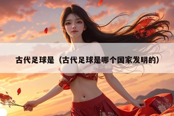 古代足球是（古代足球是哪个国家发明的）