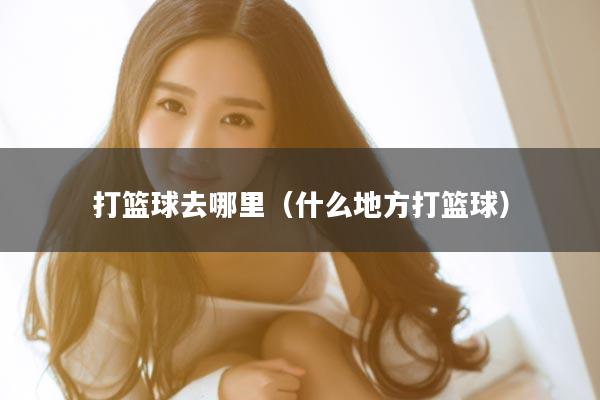 打篮球去哪里（什么地方打篮球）